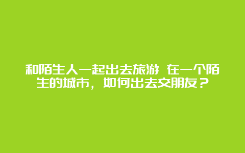 和陌生人一起出去旅游 在一个陌生的城市，如何出去交朋友？