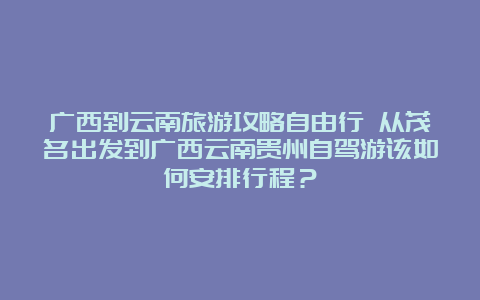 广西到云南旅游攻略自由行 从茂名出发到广西云南贵州自驾游该如何安排行程？