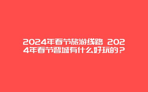 2024年春节旅游线路 2024年春节晋城有什么好玩的？