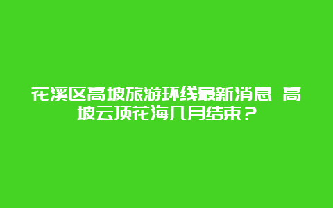 花溪区高坡旅游环线最新消息 高坡云顶花海几月结束？