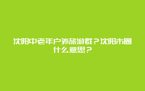 沈阳中老年户外旅游群？沈阳市圈什么意思？