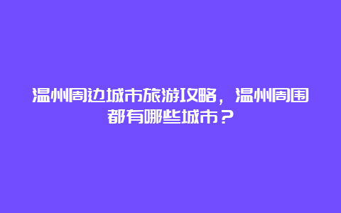 温州周边城市旅游攻略，温州周围都有哪些城市？