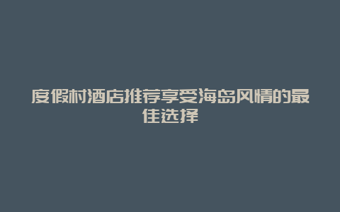 度假村酒店推荐享受海岛风情的最佳选择