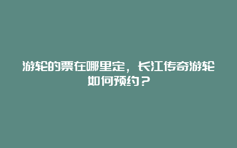 游轮的票在哪里定，长江传奇游轮如何预约？