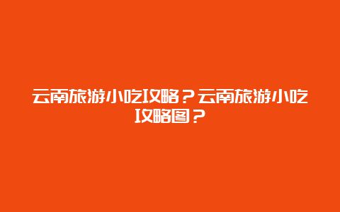 云南旅游小吃攻略？云南旅游小吃攻略图？