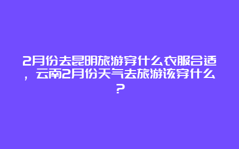 2月份去昆明旅游穿什么衣服合适，云南2月份天气去旅游该穿什么？