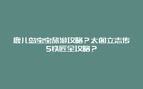 鹿儿岛宝宝旅游攻略？太阁立志传5铁匠全攻略？