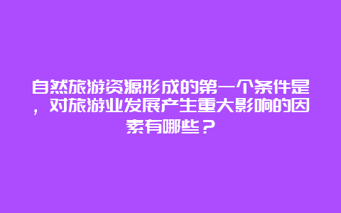 自然旅游资源形成的第一个条件是，对旅游业发展产生重大影响的因素有哪些？