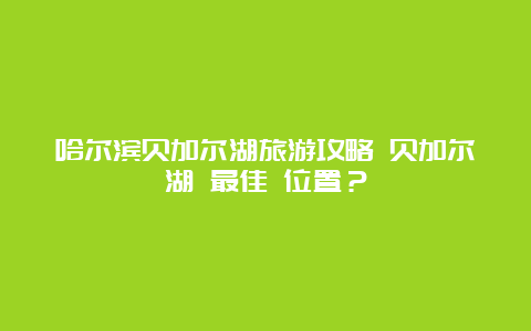 哈尔滨贝加尔湖旅游攻略 贝加尔湖 最佳 位置？