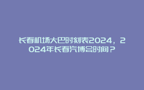 长春机场大巴时刻表2024，2024年长春汽博会时间？