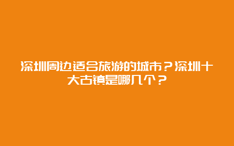 深圳周边适合旅游的城市？深圳十大古镇是哪几个？