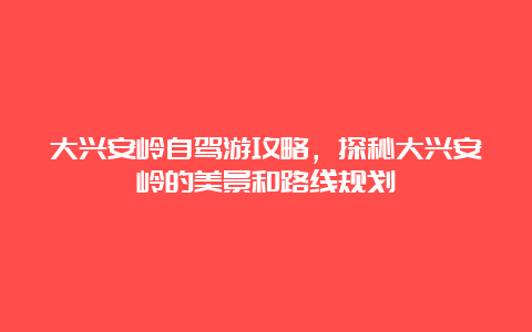 大兴安岭自驾游攻略，探秘大兴安岭的美景和路线规划