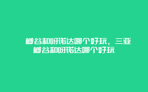 槟榔谷和呀诺达哪个好玩，三亚槟榔谷和呀诺达哪个好玩