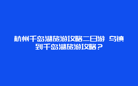 杭州千岛湖旅游攻略二日游 乌镇到千岛湖旅游攻略？