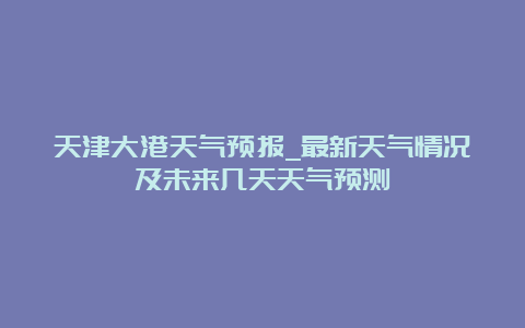 天津大港天气预报_最新天气情况及未来几天天气预测