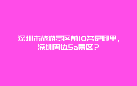 深圳市旅游景区前10名是哪里，深圳周边5a景区？