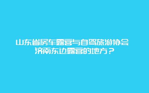 山东省房车露营与自驾旅游协会 济南东边露营的地方？