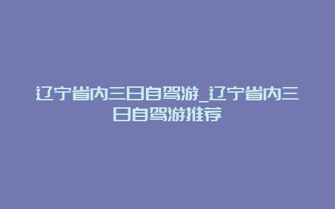 辽宁省内三日自驾游_辽宁省内三日自驾游推荐