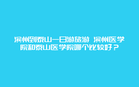 滨州到泰山一日游旅游 滨州医学院和泰山医学院哪个比较好？