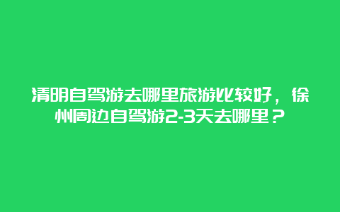 清明自驾游去哪里旅游比较好，徐州周边自驾游2-3天去哪里？