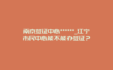 南京签证中心******_江宁市民中心能不能办签证？