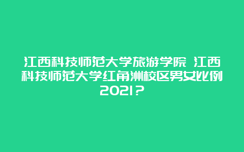 江西科技师范大学旅游学院 江西科技师范大学红角洲校区男女比例2021？