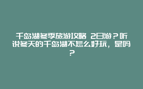 千岛湖冬季旅游攻略 2日游？听说冬天的千岛湖不怎么好玩，是吗？