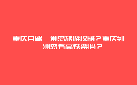 重庆自驾涠洲岛旅游攻略？重庆到涠洲岛有高铁票吗？