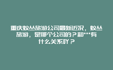 重庆蚁丛旅游公司最新近况，蚁丛旅游，是那个公司的？和***有什么关系吖？