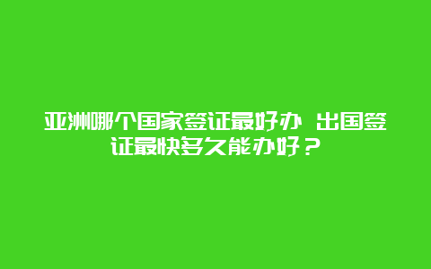 亚洲哪个国家签证最好办 出国签证最快多久能办好？