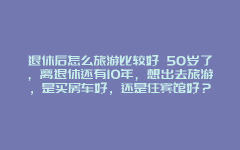 退休后怎么旅游比较好 50岁了，离退休还有10年，想出去旅游，是买房车好，还是住宾馆好？