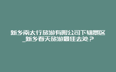 新乡南太行旅游有限公司下辖景区_新乡春天旅游最佳去处？