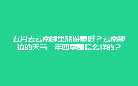 五月去云南哪里旅游最好？云南那边的天气一年四季是怎么样的？