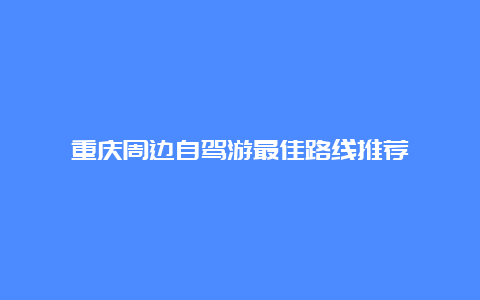 重庆周边自驾游最佳路线推荐