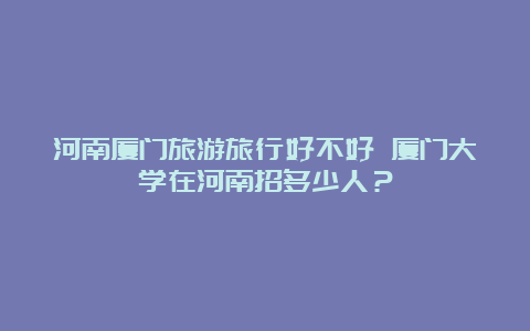 河南厦门旅游旅行好不好 厦门大学在河南招多少人？