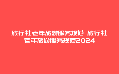 旅行社老年旅游服务规范_旅行社老年旅游服务规范2024