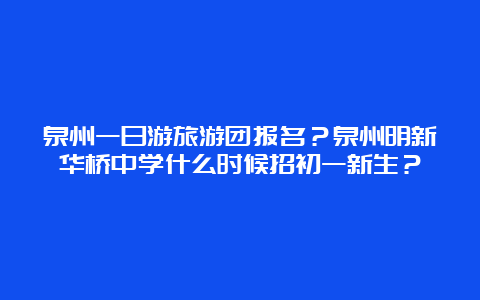 泉州一日游旅游团报名？泉州明新华桥中学什么时候招初一新生？