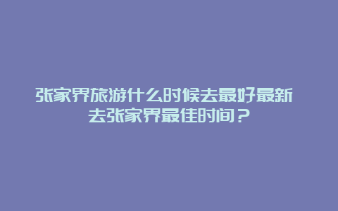 张家界旅游什么时候去最好最新 去张家界最佳时间？