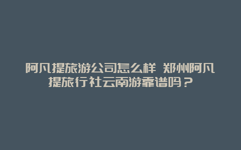 阿凡提旅游公司怎么样 郑州阿凡提旅行社云南游靠谱吗？