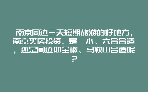 南京周边三天短期旅游的好地方，南京买房投资，是溧水、六合合适，还是周边如全椒、马鞍山合适呢？