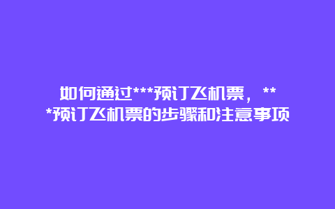 如何通过***预订飞机票，***预订飞机票的步骤和注意事项