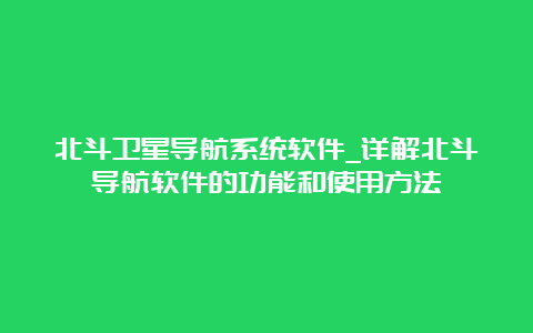 北斗卫星导航系统软件_详解北斗导航软件的功能和使用方法