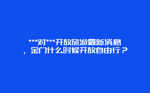 ***对***开放旅游最新消息，金门什么时候开放自由行？