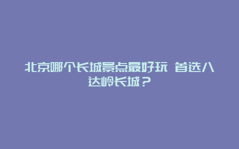 北京哪个长城景点最好玩 首选八达岭长城？