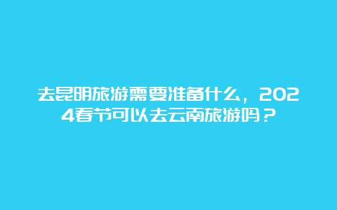 去昆明旅游需要准备什么，2024春节可以去云南旅游吗？