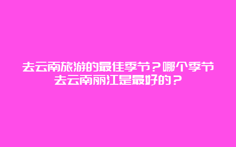 去云南旅游的最佳季节？哪个季节去云南丽江是最好的？