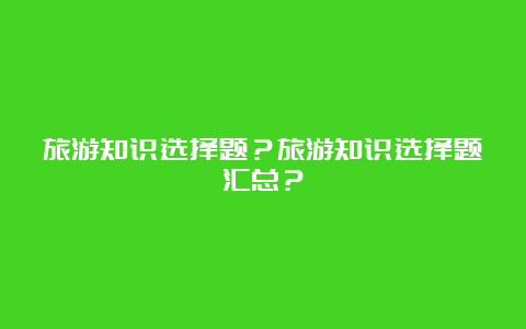 旅游知识选择题？旅游知识选择题汇总？