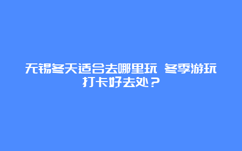 无锡冬天适合去哪里玩 冬季游玩打卡好去处？