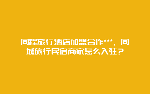 同程旅行酒店加盟合作***，同城旅行民宿商家怎么入驻？