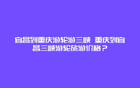 宜昌到重庆游轮游三峡 重庆到宜昌三峡游轮旅游价格？